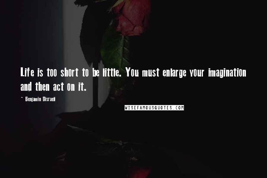 Benjamin Disraeli Quotes: Life is too short to be little. You must enlarge your imagination and then act on it.