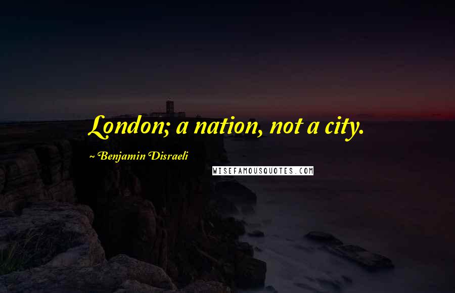 Benjamin Disraeli Quotes: London; a nation, not a city.