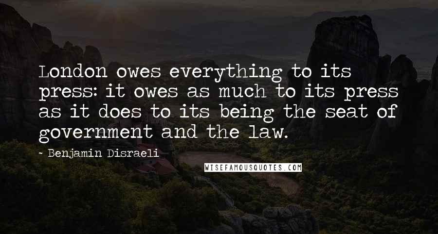 Benjamin Disraeli Quotes: London owes everything to its press: it owes as much to its press as it does to its being the seat of government and the law.