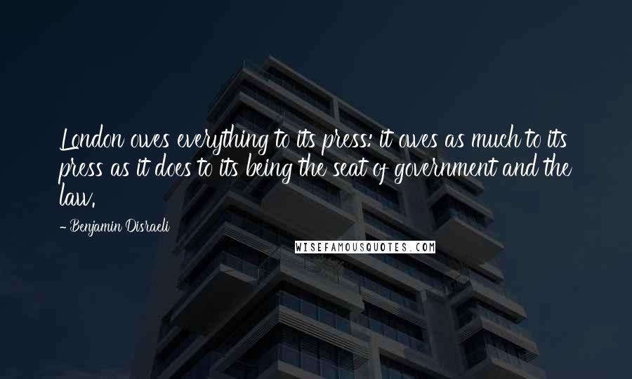 Benjamin Disraeli Quotes: London owes everything to its press: it owes as much to its press as it does to its being the seat of government and the law.