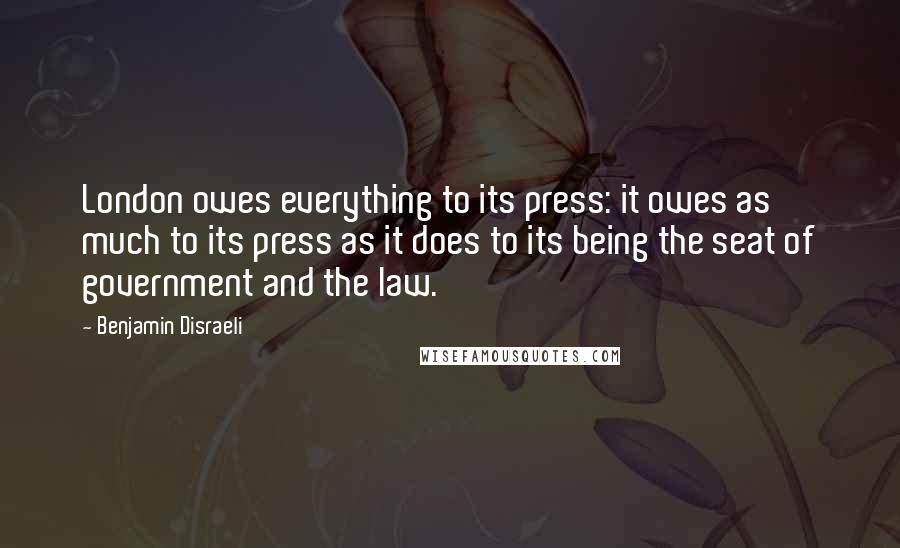 Benjamin Disraeli Quotes: London owes everything to its press: it owes as much to its press as it does to its being the seat of government and the law.