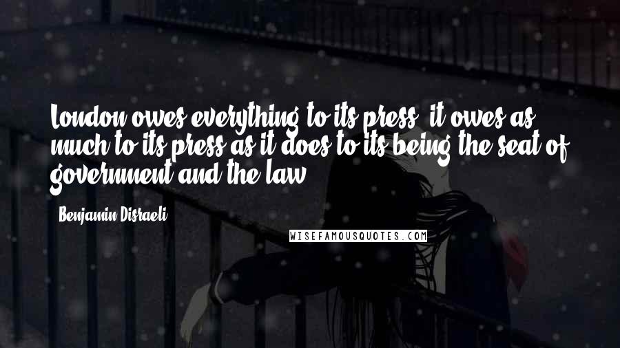 Benjamin Disraeli Quotes: London owes everything to its press: it owes as much to its press as it does to its being the seat of government and the law.