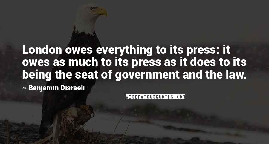 Benjamin Disraeli Quotes: London owes everything to its press: it owes as much to its press as it does to its being the seat of government and the law.