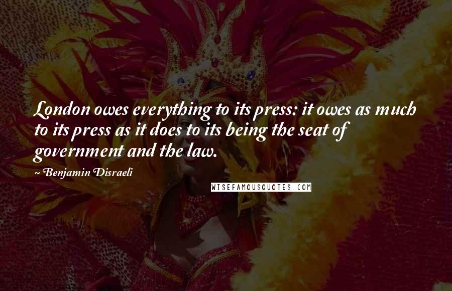Benjamin Disraeli Quotes: London owes everything to its press: it owes as much to its press as it does to its being the seat of government and the law.