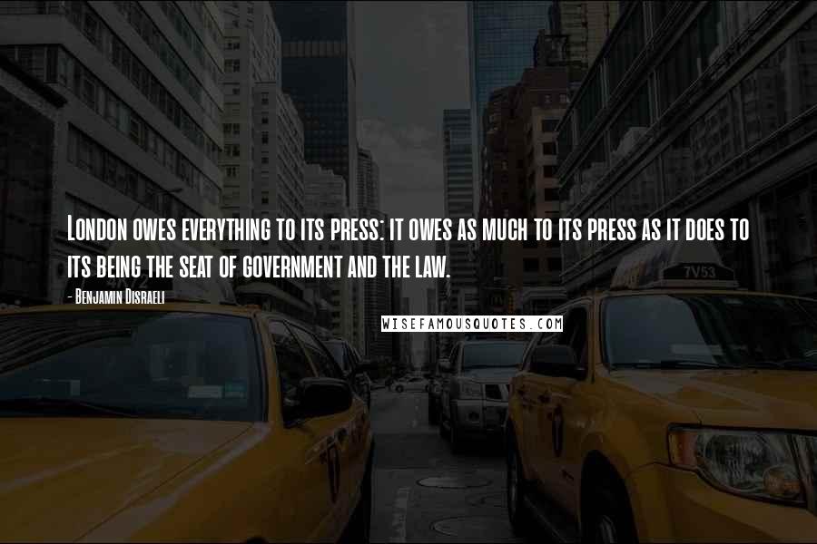 Benjamin Disraeli Quotes: London owes everything to its press: it owes as much to its press as it does to its being the seat of government and the law.