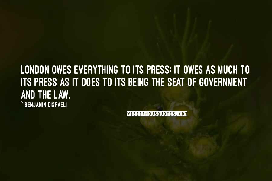 Benjamin Disraeli Quotes: London owes everything to its press: it owes as much to its press as it does to its being the seat of government and the law.