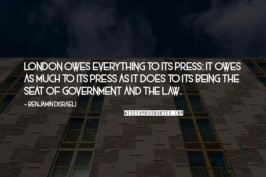 Benjamin Disraeli Quotes: London owes everything to its press: it owes as much to its press as it does to its being the seat of government and the law.
