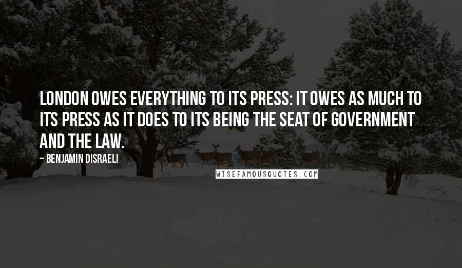 Benjamin Disraeli Quotes: London owes everything to its press: it owes as much to its press as it does to its being the seat of government and the law.