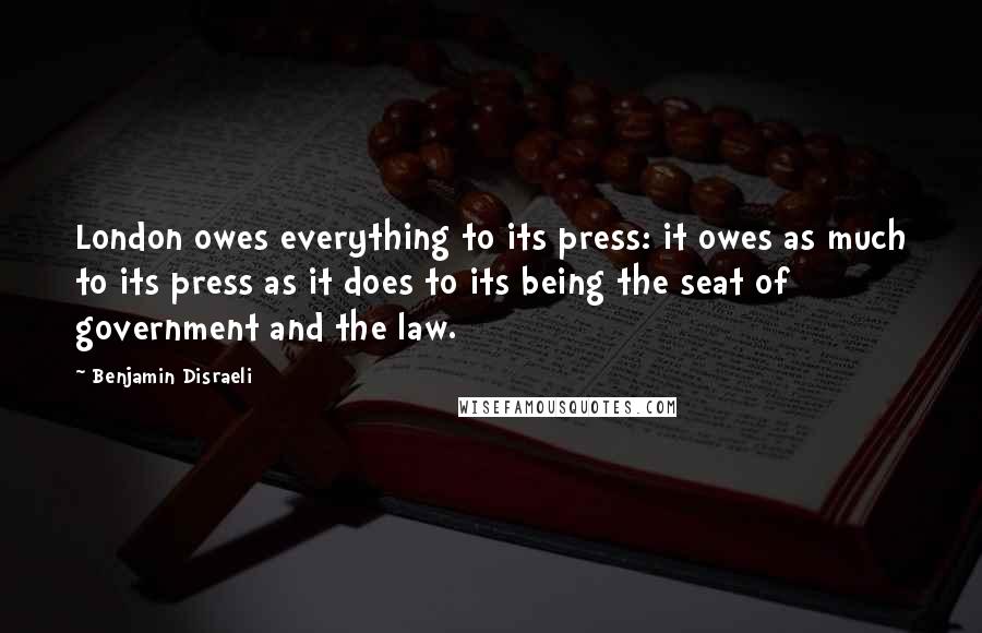 Benjamin Disraeli Quotes: London owes everything to its press: it owes as much to its press as it does to its being the seat of government and the law.