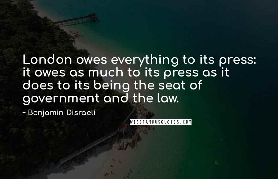 Benjamin Disraeli Quotes: London owes everything to its press: it owes as much to its press as it does to its being the seat of government and the law.