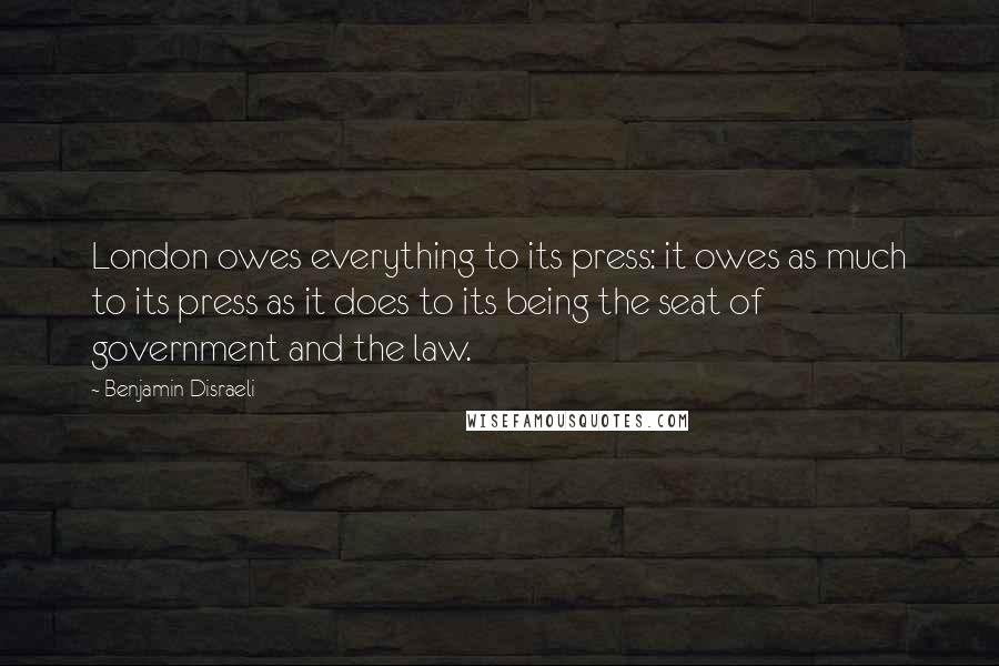 Benjamin Disraeli Quotes: London owes everything to its press: it owes as much to its press as it does to its being the seat of government and the law.