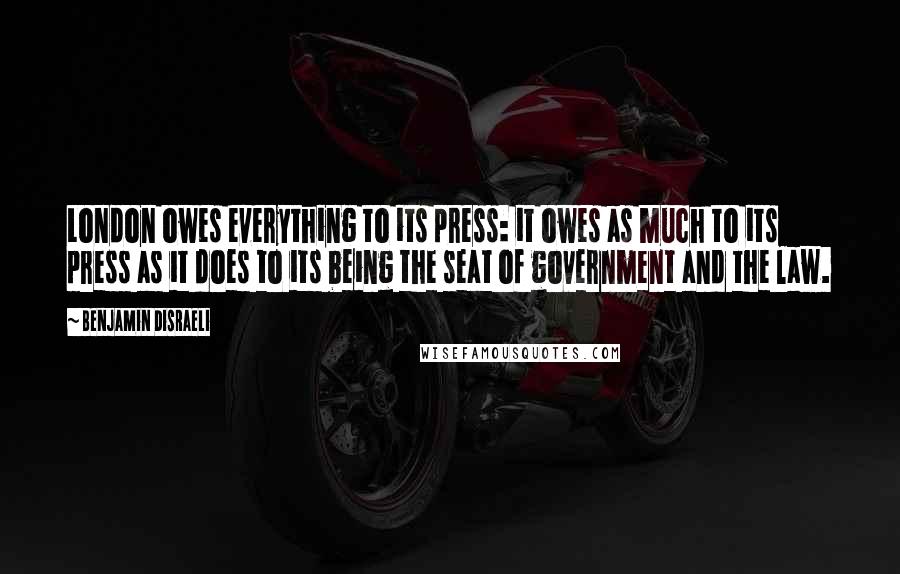 Benjamin Disraeli Quotes: London owes everything to its press: it owes as much to its press as it does to its being the seat of government and the law.