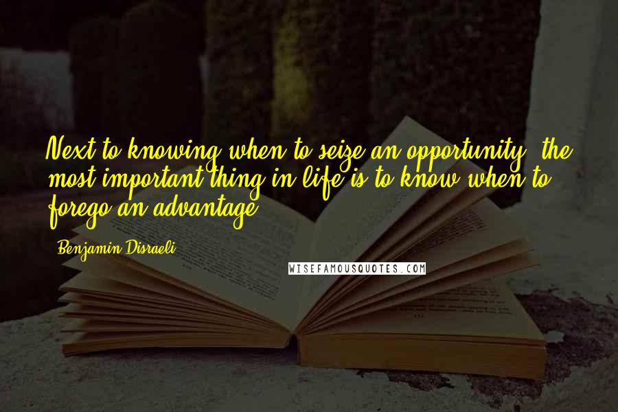 Benjamin Disraeli Quotes: Next to knowing when to seize an opportunity, the most important thing in life is to know when to forego an advantage.