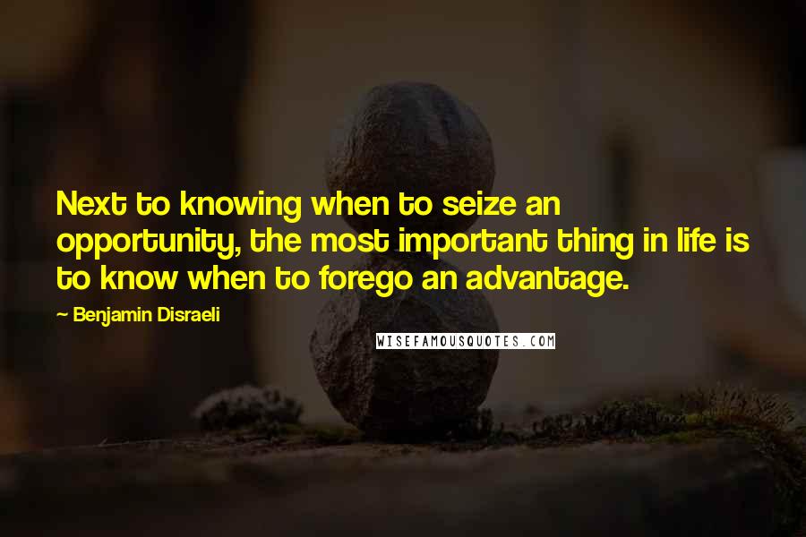 Benjamin Disraeli Quotes: Next to knowing when to seize an opportunity, the most important thing in life is to know when to forego an advantage.