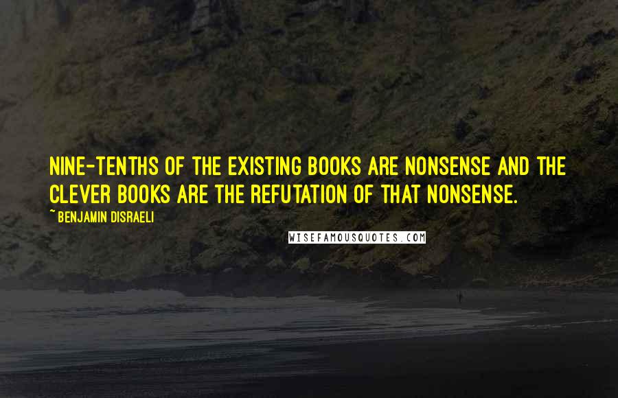 Benjamin Disraeli Quotes: Nine-tenths of the existing books are nonsense and the clever books are the refutation of that nonsense.