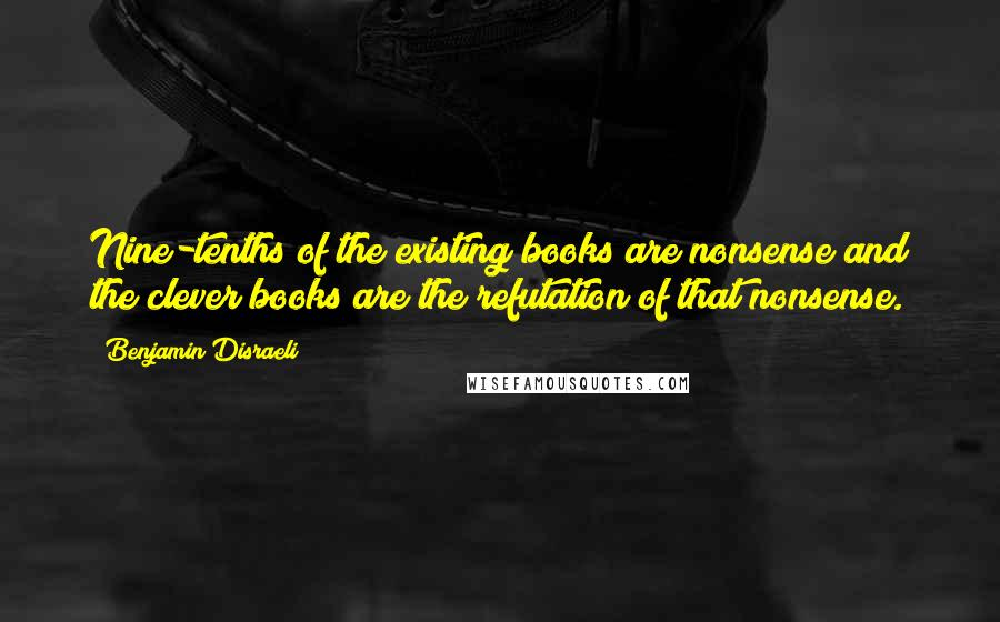 Benjamin Disraeli Quotes: Nine-tenths of the existing books are nonsense and the clever books are the refutation of that nonsense.