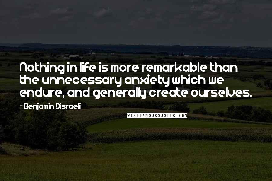 Benjamin Disraeli Quotes: Nothing in life is more remarkable than the unnecessary anxiety which we endure, and generally create ourselves.