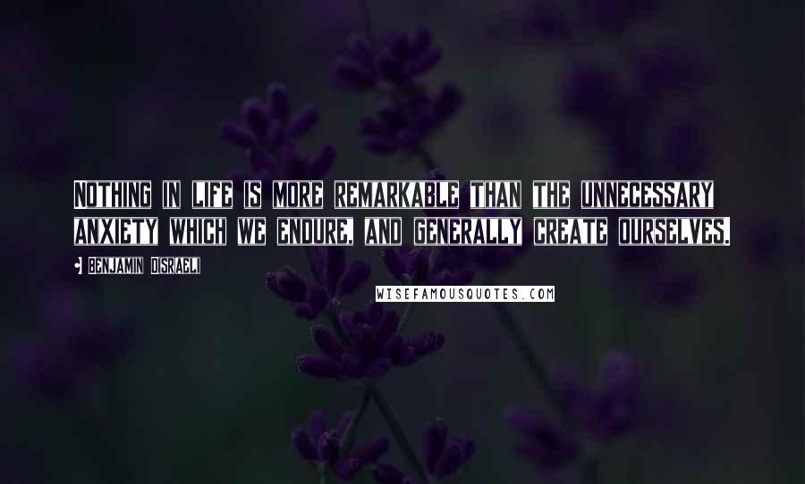 Benjamin Disraeli Quotes: Nothing in life is more remarkable than the unnecessary anxiety which we endure, and generally create ourselves.