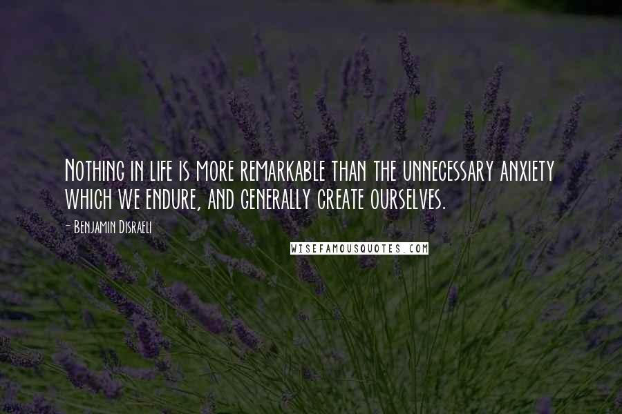 Benjamin Disraeli Quotes: Nothing in life is more remarkable than the unnecessary anxiety which we endure, and generally create ourselves.