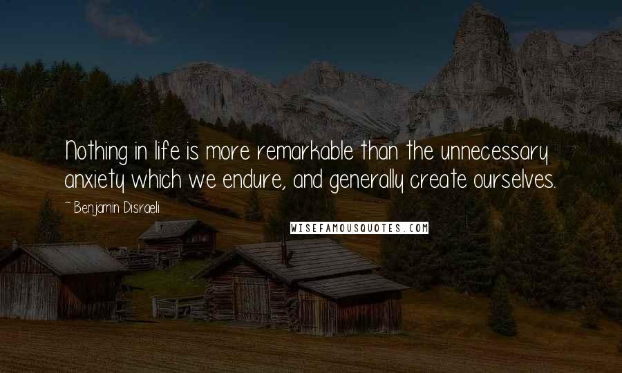 Benjamin Disraeli Quotes: Nothing in life is more remarkable than the unnecessary anxiety which we endure, and generally create ourselves.