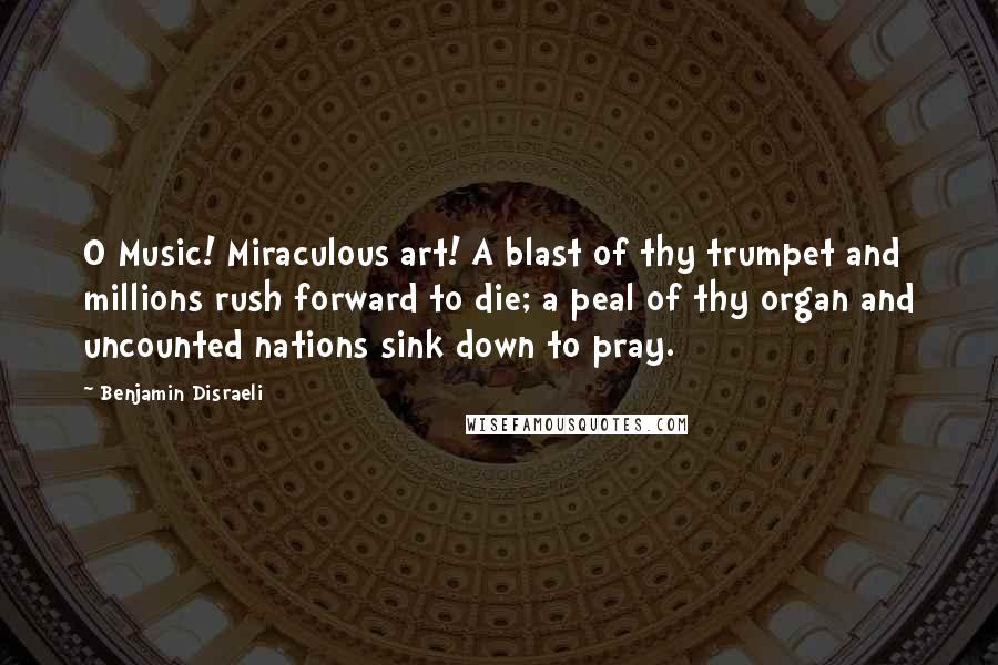 Benjamin Disraeli Quotes: O Music! Miraculous art! A blast of thy trumpet and millions rush forward to die; a peal of thy organ and uncounted nations sink down to pray.