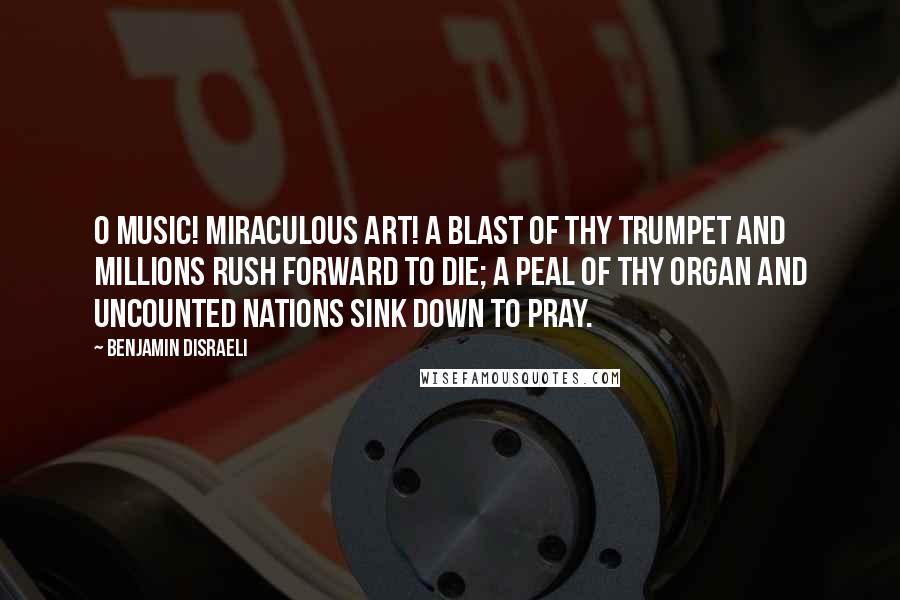 Benjamin Disraeli Quotes: O Music! Miraculous art! A blast of thy trumpet and millions rush forward to die; a peal of thy organ and uncounted nations sink down to pray.