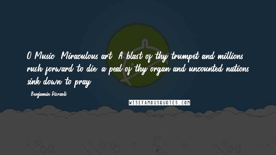 Benjamin Disraeli Quotes: O Music! Miraculous art! A blast of thy trumpet and millions rush forward to die; a peal of thy organ and uncounted nations sink down to pray.