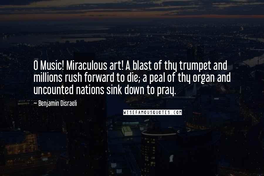 Benjamin Disraeli Quotes: O Music! Miraculous art! A blast of thy trumpet and millions rush forward to die; a peal of thy organ and uncounted nations sink down to pray.