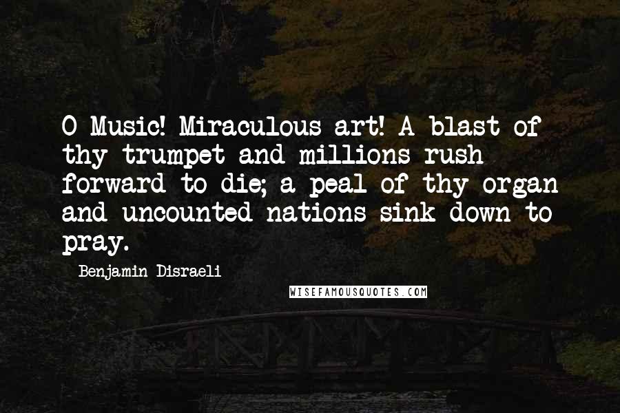 Benjamin Disraeli Quotes: O Music! Miraculous art! A blast of thy trumpet and millions rush forward to die; a peal of thy organ and uncounted nations sink down to pray.