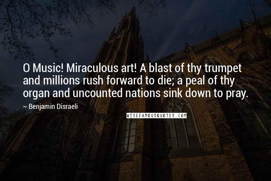Benjamin Disraeli Quotes: O Music! Miraculous art! A blast of thy trumpet and millions rush forward to die; a peal of thy organ and uncounted nations sink down to pray.