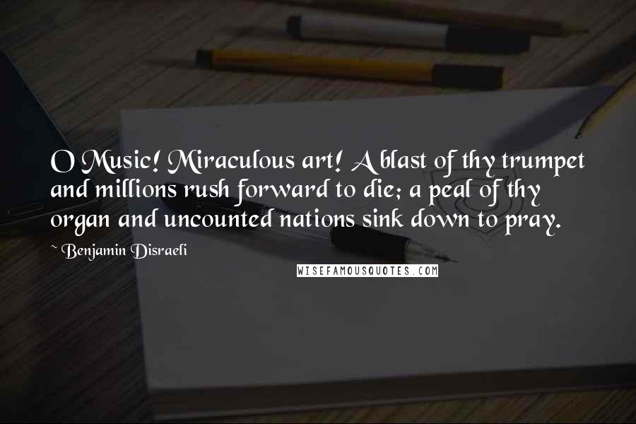 Benjamin Disraeli Quotes: O Music! Miraculous art! A blast of thy trumpet and millions rush forward to die; a peal of thy organ and uncounted nations sink down to pray.