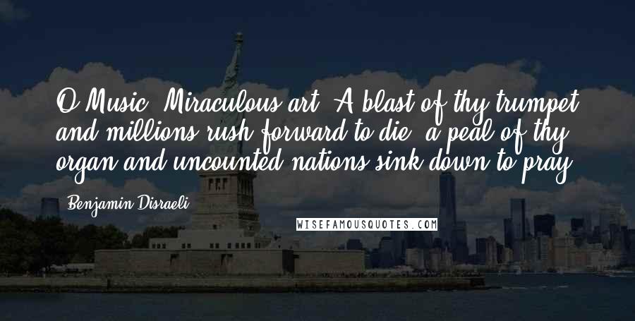 Benjamin Disraeli Quotes: O Music! Miraculous art! A blast of thy trumpet and millions rush forward to die; a peal of thy organ and uncounted nations sink down to pray.