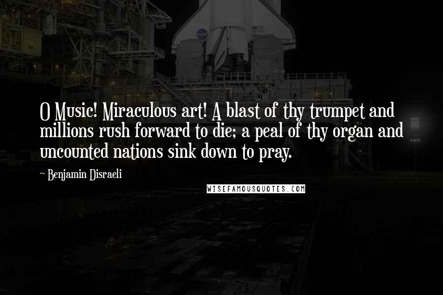 Benjamin Disraeli Quotes: O Music! Miraculous art! A blast of thy trumpet and millions rush forward to die; a peal of thy organ and uncounted nations sink down to pray.