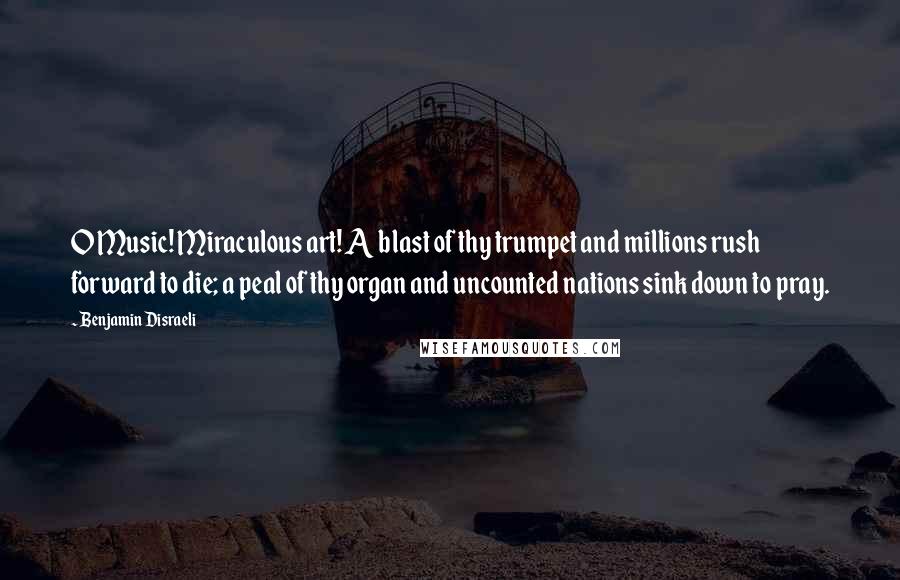 Benjamin Disraeli Quotes: O Music! Miraculous art! A blast of thy trumpet and millions rush forward to die; a peal of thy organ and uncounted nations sink down to pray.