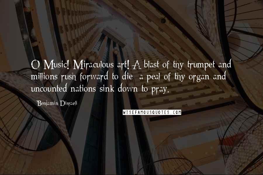 Benjamin Disraeli Quotes: O Music! Miraculous art! A blast of thy trumpet and millions rush forward to die; a peal of thy organ and uncounted nations sink down to pray.