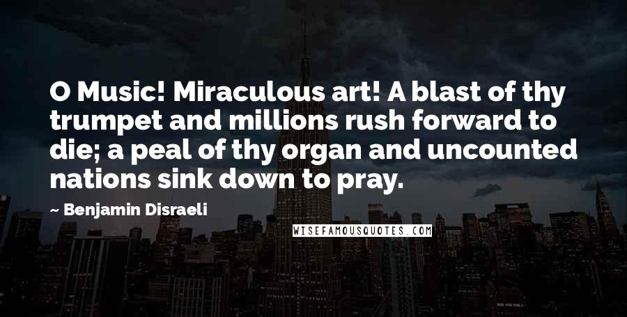 Benjamin Disraeli Quotes: O Music! Miraculous art! A blast of thy trumpet and millions rush forward to die; a peal of thy organ and uncounted nations sink down to pray.