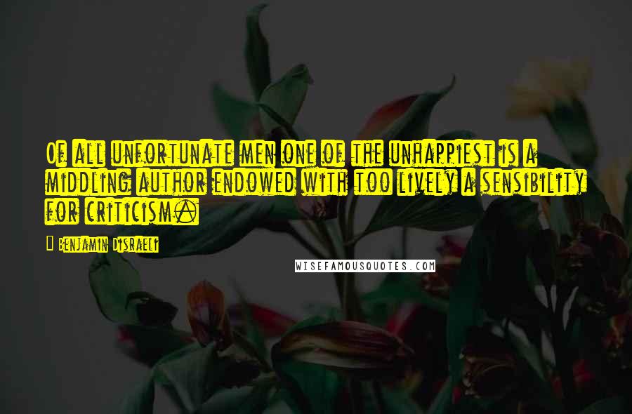 Benjamin Disraeli Quotes: Of all unfortunate men one of the unhappiest is a middling author endowed with too lively a sensibility for criticism.