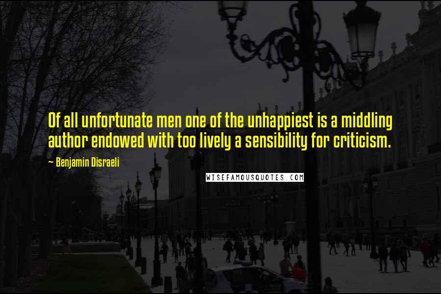 Benjamin Disraeli Quotes: Of all unfortunate men one of the unhappiest is a middling author endowed with too lively a sensibility for criticism.