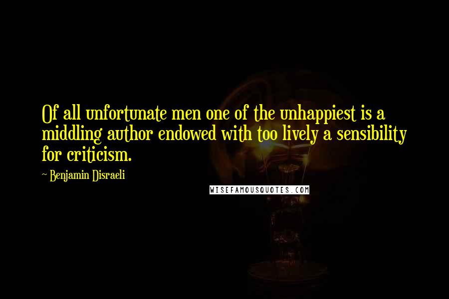 Benjamin Disraeli Quotes: Of all unfortunate men one of the unhappiest is a middling author endowed with too lively a sensibility for criticism.