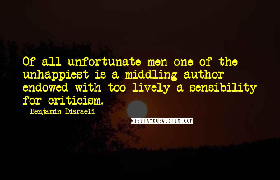 Benjamin Disraeli Quotes: Of all unfortunate men one of the unhappiest is a middling author endowed with too lively a sensibility for criticism.
