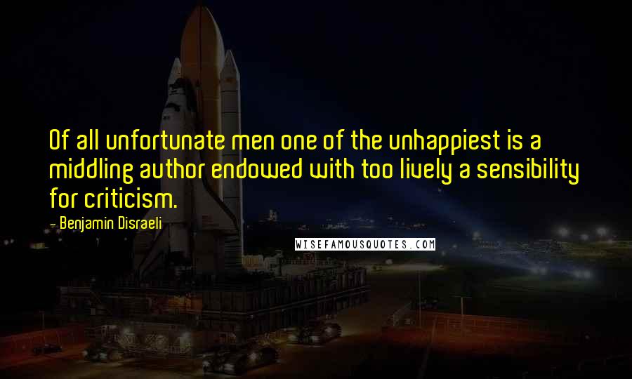 Benjamin Disraeli Quotes: Of all unfortunate men one of the unhappiest is a middling author endowed with too lively a sensibility for criticism.