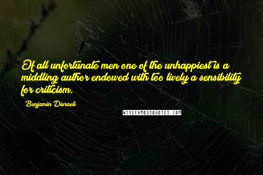 Benjamin Disraeli Quotes: Of all unfortunate men one of the unhappiest is a middling author endowed with too lively a sensibility for criticism.