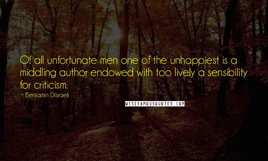 Benjamin Disraeli Quotes: Of all unfortunate men one of the unhappiest is a middling author endowed with too lively a sensibility for criticism.