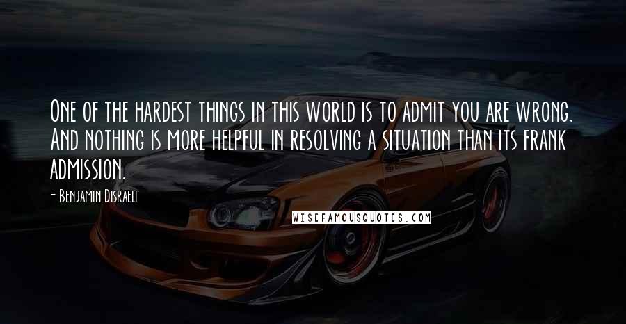 Benjamin Disraeli Quotes: One of the hardest things in this world is to admit you are wrong. And nothing is more helpful in resolving a situation than its frank admission.