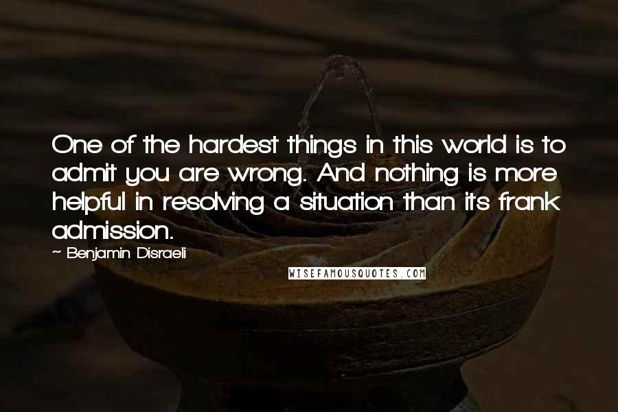 Benjamin Disraeli Quotes: One of the hardest things in this world is to admit you are wrong. And nothing is more helpful in resolving a situation than its frank admission.