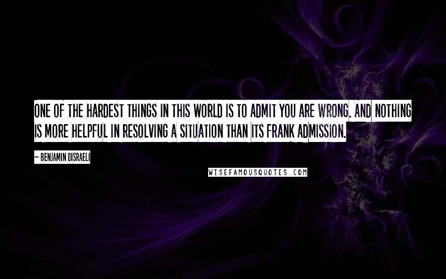 Benjamin Disraeli Quotes: One of the hardest things in this world is to admit you are wrong. And nothing is more helpful in resolving a situation than its frank admission.