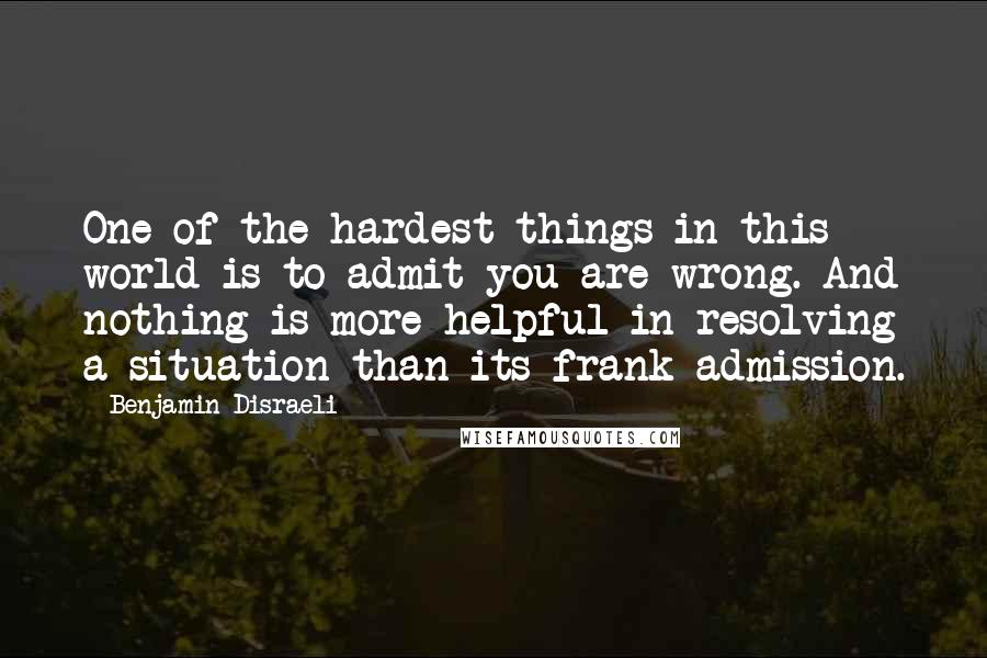 Benjamin Disraeli Quotes: One of the hardest things in this world is to admit you are wrong. And nothing is more helpful in resolving a situation than its frank admission.