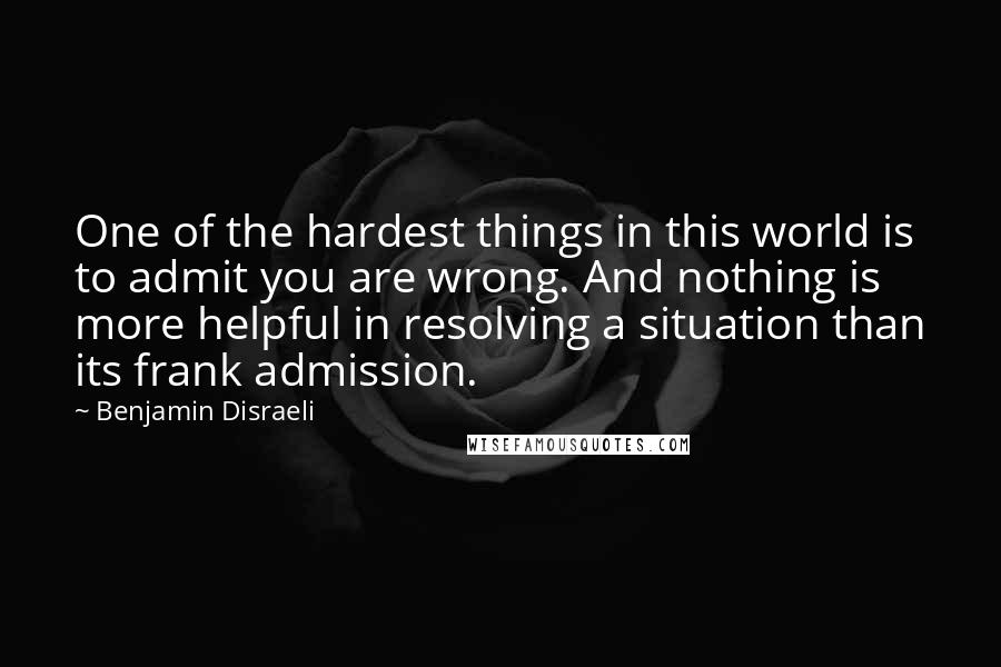 Benjamin Disraeli Quotes: One of the hardest things in this world is to admit you are wrong. And nothing is more helpful in resolving a situation than its frank admission.