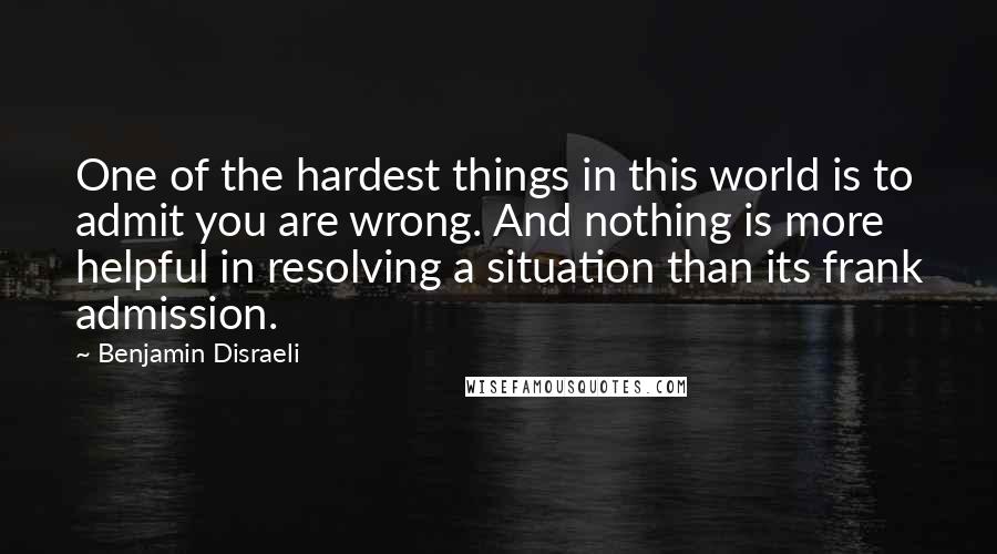 Benjamin Disraeli Quotes: One of the hardest things in this world is to admit you are wrong. And nothing is more helpful in resolving a situation than its frank admission.