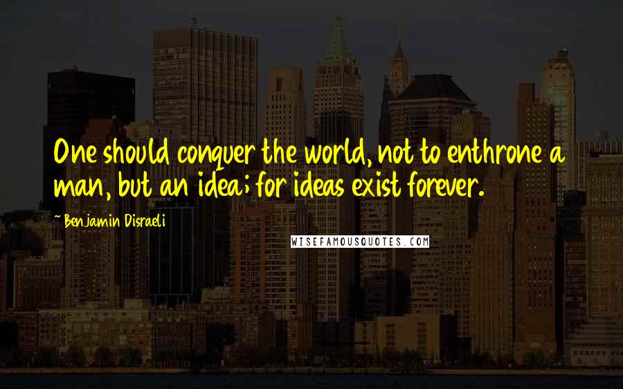 Benjamin Disraeli Quotes: One should conquer the world, not to enthrone a man, but an idea; for ideas exist forever.